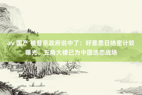 av 国产 被普京政府说中了：好意思日绝密计较曝光，五角大楼已为中国选恋战场