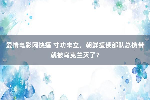 爱情电影网快播 寸功未立，朝鲜援俄部队总携带就被乌克兰灭了？