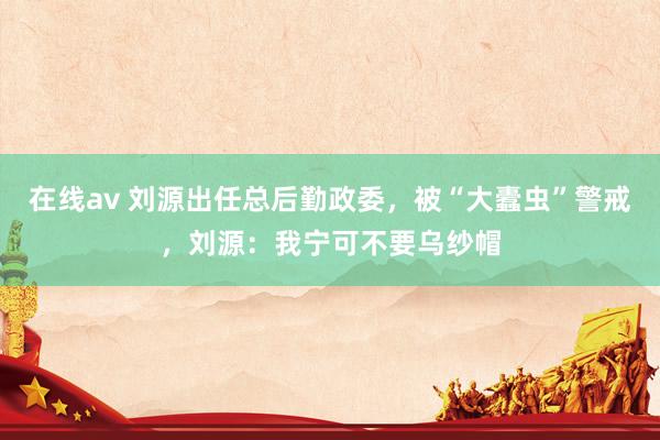 在线av 刘源出任总后勤政委，被“大蠹虫”警戒，刘源：我宁可不要乌纱帽