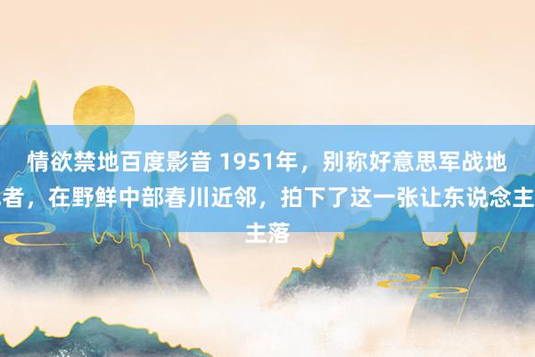 情欲禁地百度影音 1951年，别称好意思军战地记者，在野鲜中部春川近邻，拍下了这一张让东说念主落