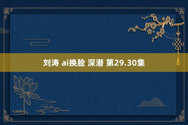 刘涛 ai换脸 深潜 第29.30集