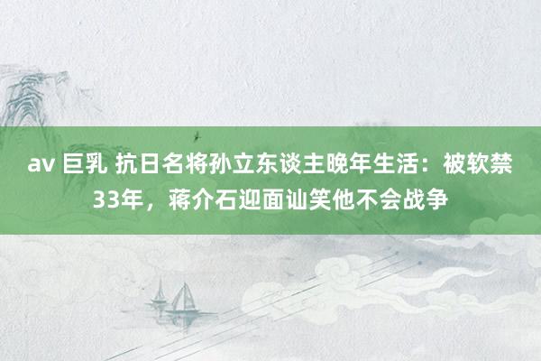 av 巨乳 抗日名将孙立东谈主晚年生活：被软禁33年，蒋介石迎面讪笑他不会战争