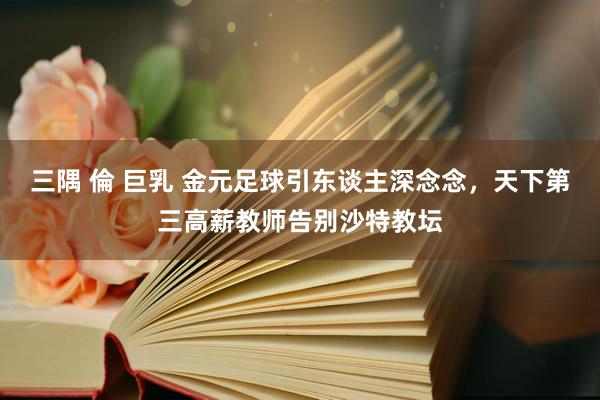 三隅 倫 巨乳 金元足球引东谈主深念念，天下第三高薪教师告别沙特教坛
