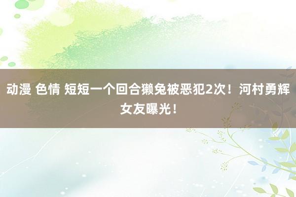 动漫 色情 短短一个回合獭兔被恶犯2次！河村勇辉女友曝光！