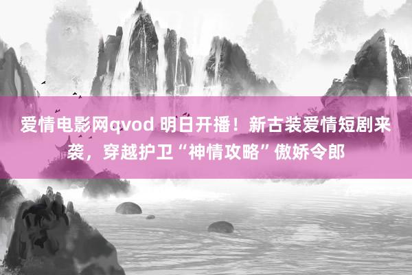 爱情电影网qvod 明日开播！新古装爱情短剧来袭，穿越护卫“神情攻略”傲娇令郎