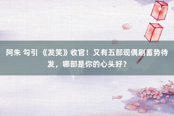 阿朱 勾引 《发笑》收官！又有五部现偶剧蓄势待发，哪部是你的心头好？
