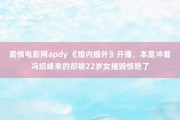 爱情电影网apdy 《婚内婚外》开播，本是冲着冯绍峰来的却被22岁女摧毁惊艳了