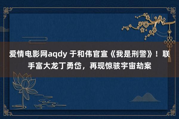 爱情电影网aqdy 于和伟官宣《我是刑警》！联手富大龙丁勇岱，再现惊骇宇宙劫案
