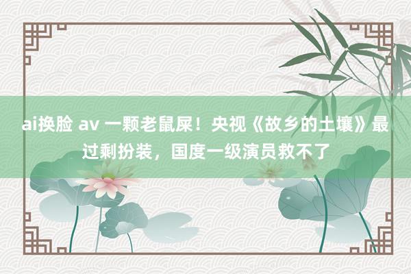 ai换脸 av 一颗老鼠屎！央视《故乡的土壤》最过剩扮装，国度一级演员救不了