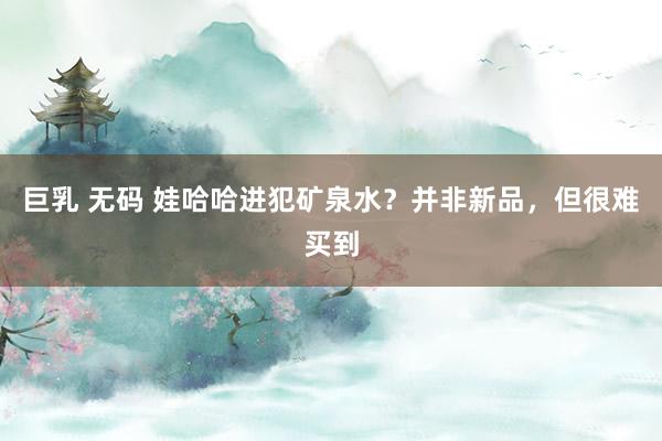 巨乳 无码 娃哈哈进犯矿泉水？并非新品，但很难买到