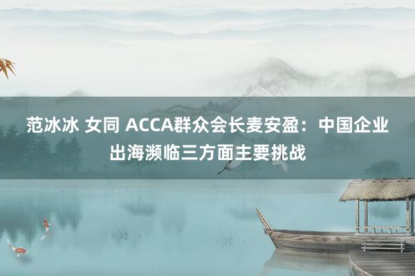 范冰冰 女同 ACCA群众会长麦安盈：中国企业出海濒临三方面主要挑战