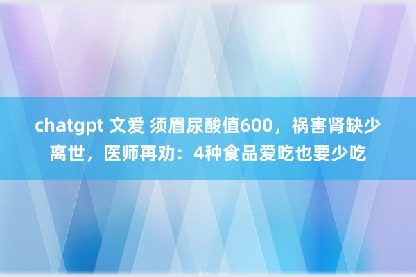 chatgpt 文爱 须眉尿酸值600，祸害肾缺少离世，医师再劝：4种食品爱吃也要少吃