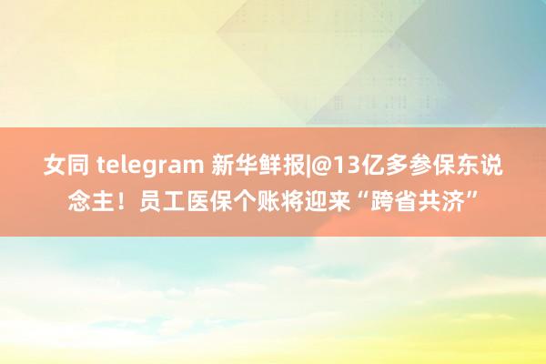 女同 telegram 新华鲜报|@13亿多参保东说念主！员工医保个账将迎来“跨省共济”