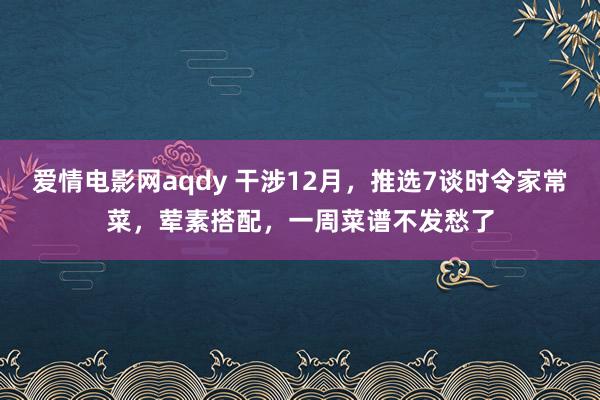 爱情电影网aqdy 干涉12月，推选7谈时令家常菜，荤素搭配，一周菜谱不发愁了