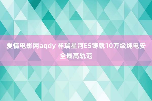 爱情电影网aqdy 祥瑞星河E5铸就10万级纯电安全最高轨范