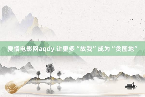 爱情电影网aqdy 让更多“故我”成为“贪图地”