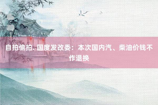自拍偷拍. 国度发改委：本次国内汽、柴油价钱不作退换