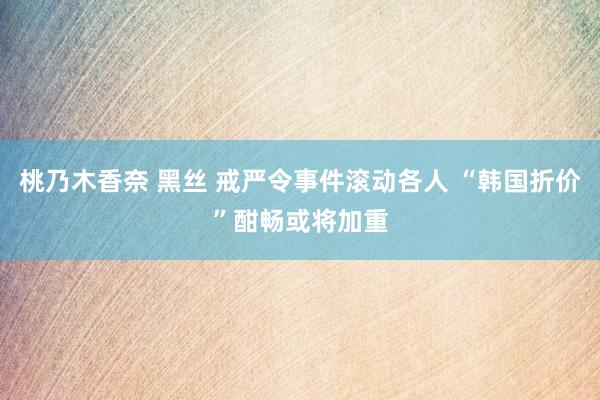 桃乃木香奈 黑丝 戒严令事件滚动各人 “韩国折价”酣畅或将加重