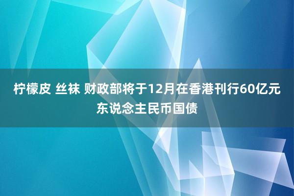 柠檬皮 丝袜 财政部将于12月在香港刊行60亿元东说念主民币国债