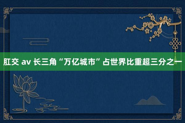 肛交 av 长三角“万亿城市”占世界比重超三分之一