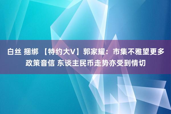 白丝 捆绑 【特约大V】郭家耀：市集不雅望更多政策音信 东谈主民币走势亦受到情切