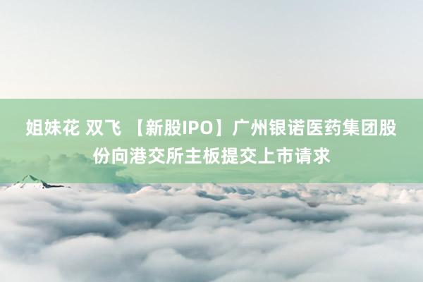 姐妹花 双飞 【新股IPO】广州银诺医药集团股份向港交所主板提交上市请求
