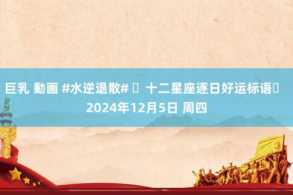 巨乳 動画 #水逆退散# ⭐十二星座逐日好运标语⭐ 2024年12月5日 周四
