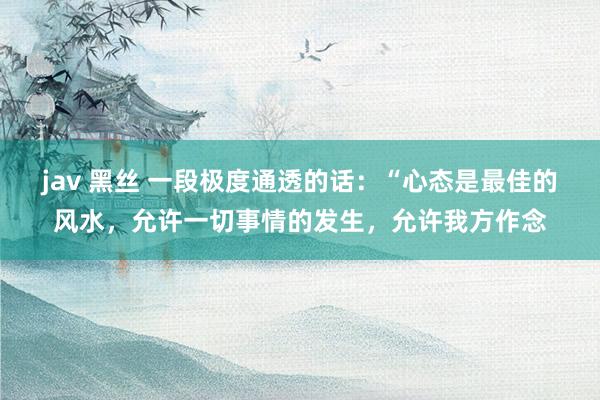jav 黑丝 一段极度通透的话：“心态是最佳的风水，允许一切事情的发生，允许我方作念