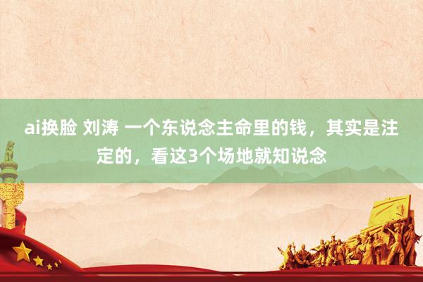 ai换脸 刘涛 一个东说念主命里的钱，其实是注定的，看这3个场地就知说念