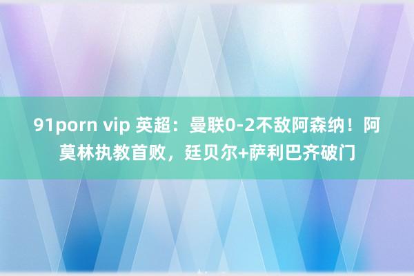 91porn vip 英超：曼联0-2不敌阿森纳！阿莫林执教首败，廷贝尔+萨利巴齐破门