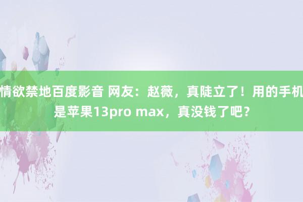 情欲禁地百度影音 网友：赵薇，真陡立了！用的手机是苹果13pro max，真没钱了吧？