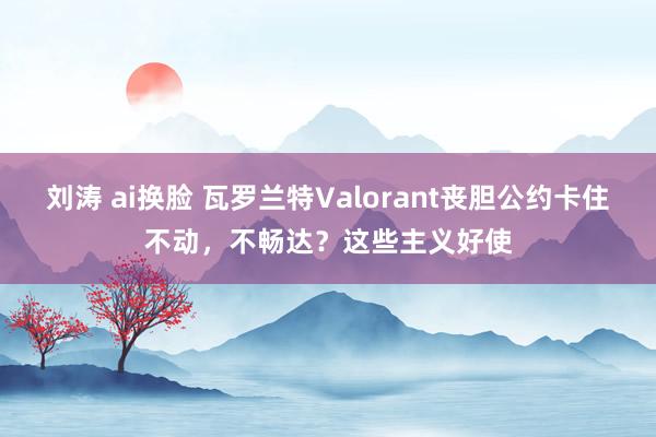 刘涛 ai换脸 瓦罗兰特Valorant丧胆公约卡住不动，不畅达？这些主义好使