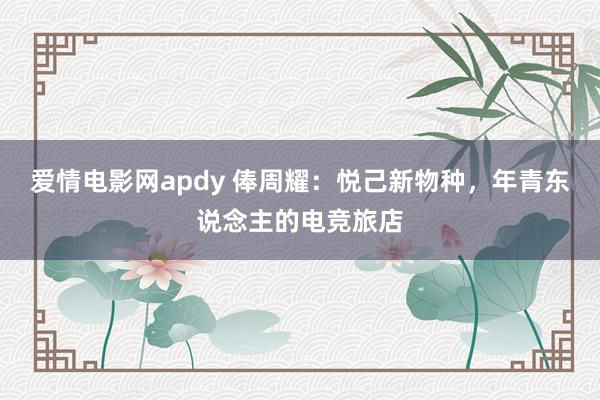 爱情电影网apdy 俸周耀：悦己新物种，年青东说念主的电竞旅店