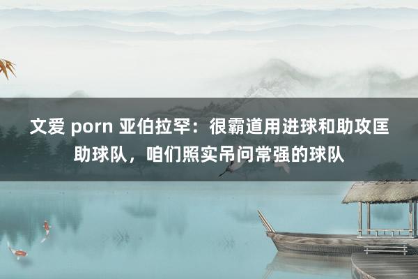 文爱 porn 亚伯拉罕：很霸道用进球和助攻匡助球队，咱们照实吊问常强的球队