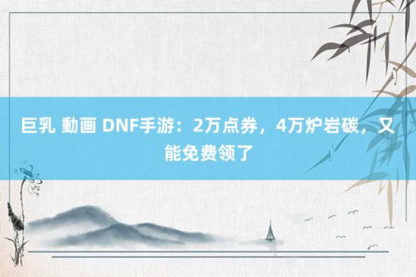 巨乳 動画 DNF手游：2万点券，4万炉岩碳，又能免费领了