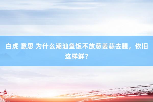白虎 意思 为什么潮汕鱼饭不放葱姜蒜去腥，依旧这样鲜？