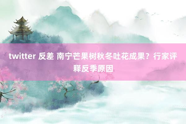 twitter 反差 南宁芒果树秋冬吐花成果？行家评释反季原因