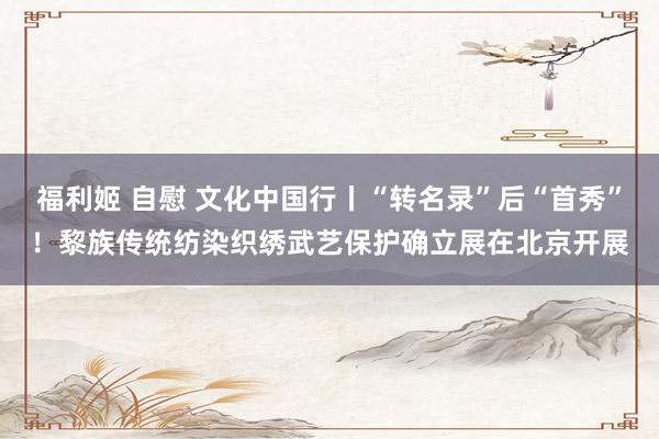 福利姬 自慰 文化中国行丨“转名录”后“首秀”！黎族传统纺染织绣武艺保护确立展在北京开展