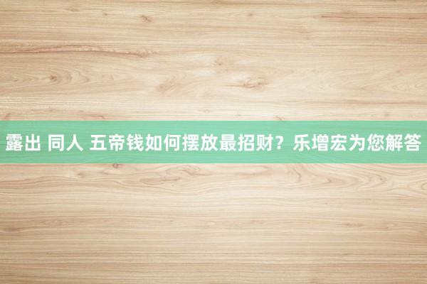 露出 同人 五帝钱如何摆放最招财？乐增宏为您解答