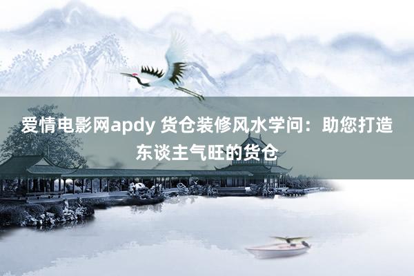 爱情电影网apdy 货仓装修风水学问：助您打造东谈主气旺的货仓