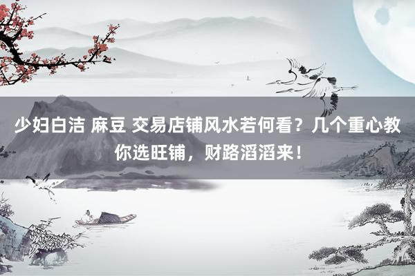 少妇白洁 麻豆 交易店铺风水若何看？几个重心教你选旺铺，财路滔滔来！