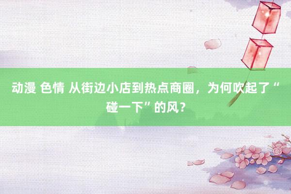 动漫 色情 从街边小店到热点商圈，为何吹起了“碰一下”的风？