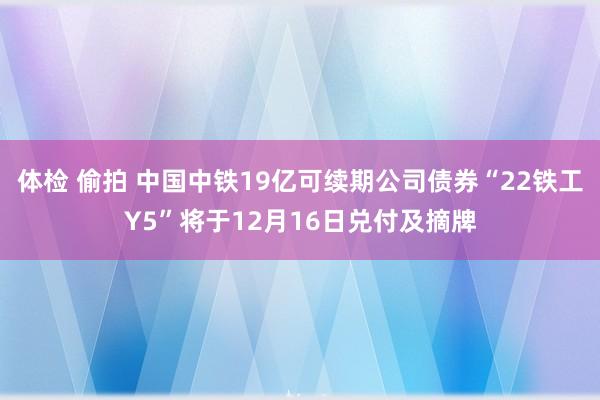体检 偷拍 中国中铁19亿可续期公司债券“22铁工Y5”将于12月16日兑付及摘牌