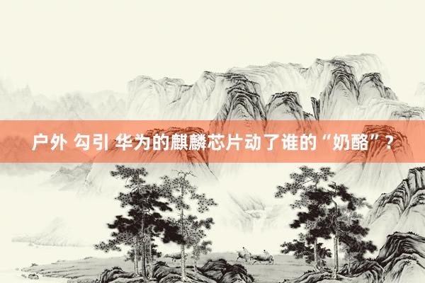 户外 勾引 华为的麒麟芯片动了谁的“奶酪”？