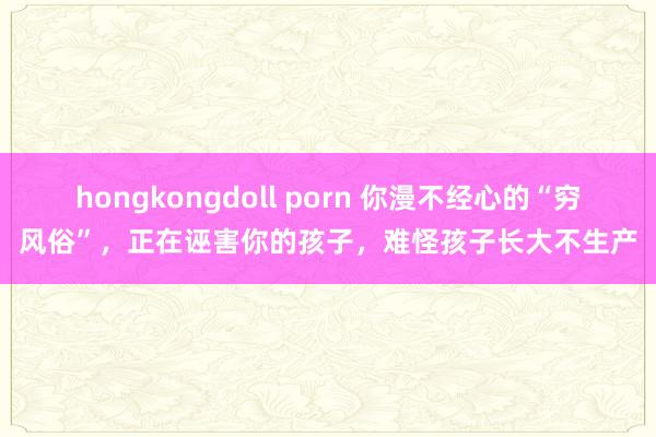hongkongdoll porn 你漫不经心的“穷风俗”，正在诬害你的孩子，难怪孩子长大不生产