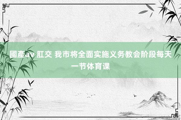 國產av 肛交 我市将全面实施义务教会阶段每天一节体育课