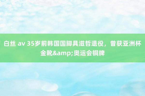 白丝 av 35岁前韩国国脚具滋哲退役，曾获亚洲杯金靴&奥运会铜牌
