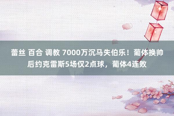 蕾丝 百合 调教 7000万沉马失伯乐！葡体换帅后约克雷斯5场仅2点球，葡体4连败