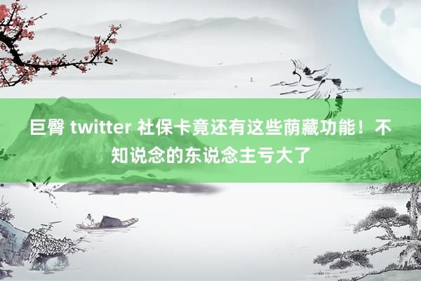 巨臀 twitter 社保卡竟还有这些荫藏功能！不知说念的东说念主亏大了