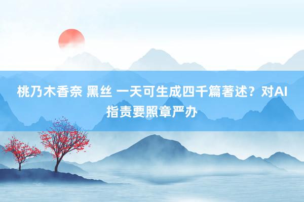 桃乃木香奈 黑丝 一天可生成四千篇著述？对AI指责要照章严办